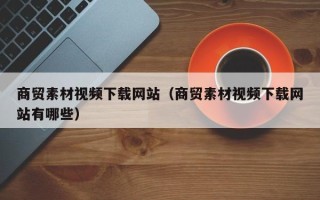高唐商贸素材视频下载网站（商贸素材视频下载网站有哪些）