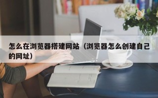 高唐怎么在浏览器搭建网站（浏览器怎么创建自己的网址）