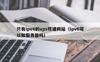 高唐只有ipv6的vps搭建网站（ipv6可以做服务器吗）